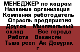 МЕНЕДЖЕР по кадрам › Название организации ­ Компания-работодатель › Отрасль предприятия ­ Другое › Минимальный оклад ­ 1 - Все города Работа » Вакансии   . Тыва респ.,Ак-Довурак г.